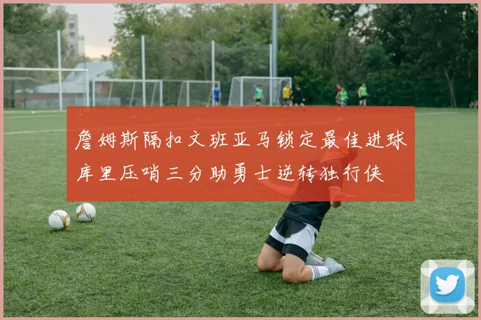 詹姆斯隔扣文班亚马锁定最佳进球库里压哨三分助勇士逆转独行侠