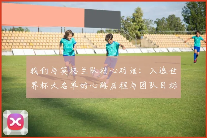 我们与英格兰队核心对话:入选世界杯大名单的心路历程与团队目标