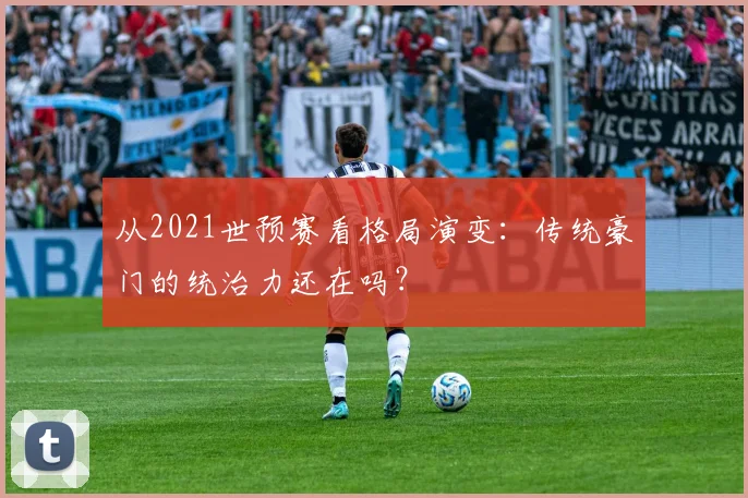 从2021世预赛看格局演变：传统豪门的统治力还在吗？