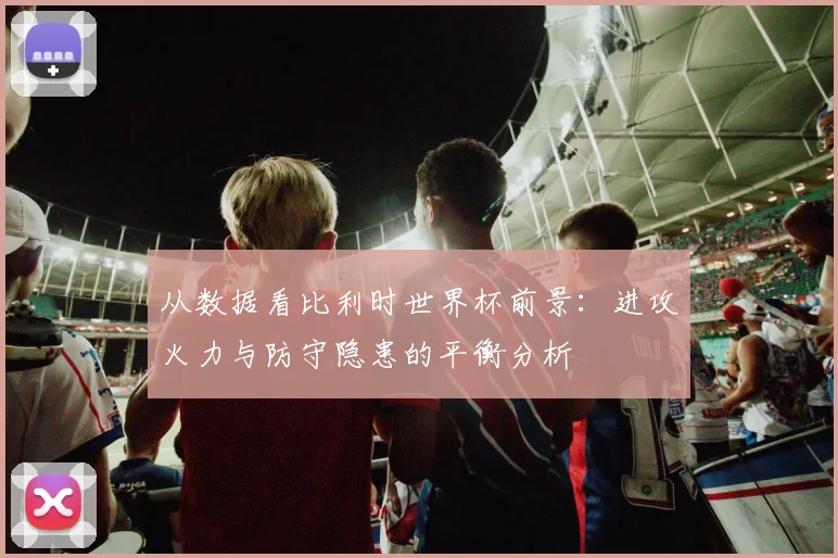 从数据看比利时世界杯前景:进攻火力与防守隐患的平衡分析