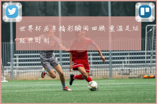 世界杯历年精彩瞬间回顾 重温足坛经典时刻