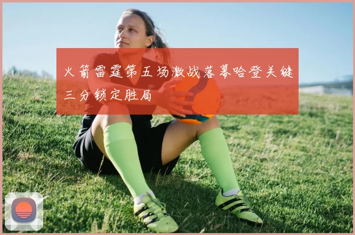 火箭雷霆第五场激战落幕哈登关键三分锁定胜局