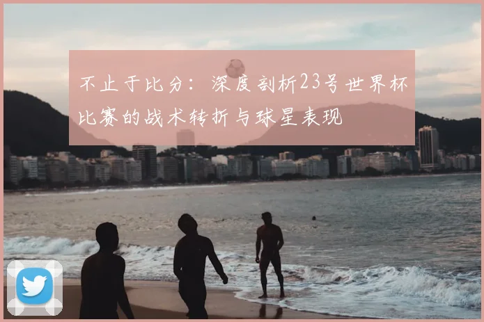不止于比分：深度剖析23号世界杯比赛的战术转折与球星表现