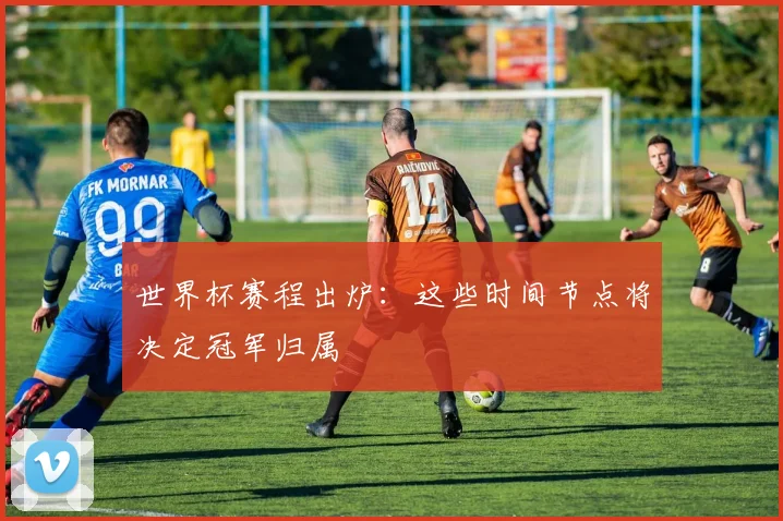 世界杯赛程出炉:这些时间节点将决定冠军归属