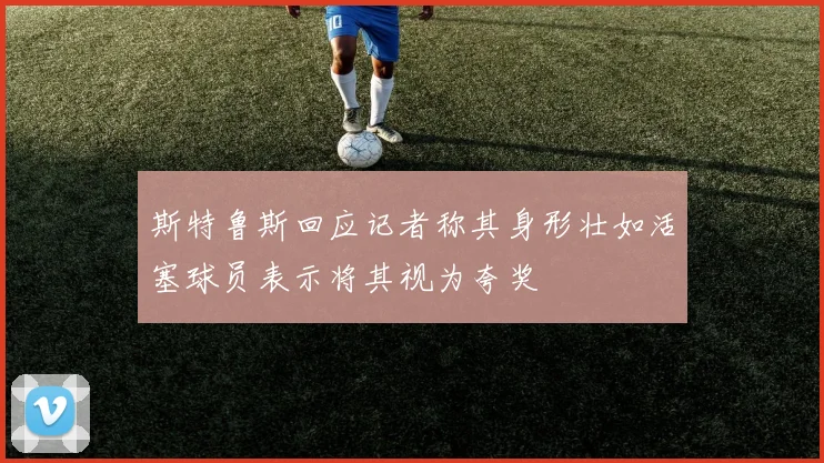 斯特鲁斯回应记者称其身形壮如活塞球员表示将其视为夸奖