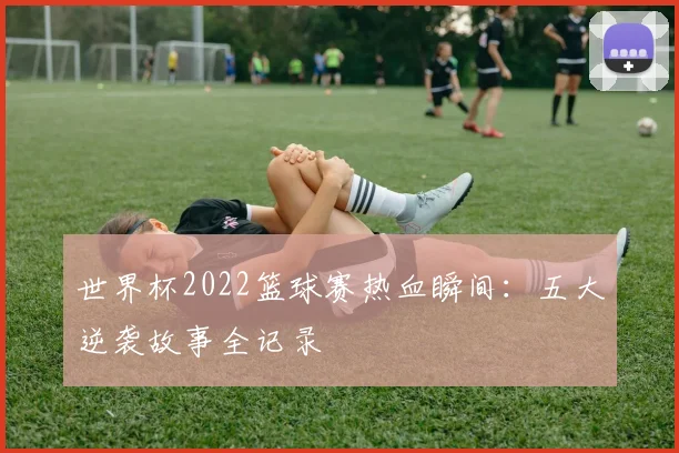世界杯2022篮球赛热血瞬间：五大逆袭故事全记录