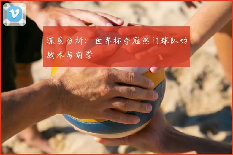 深度分析：世界杯夺冠热门球队的战术与前景