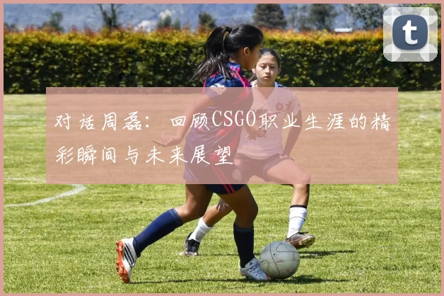 对话周磊:回顾CSGO职业生涯的精彩瞬间与未来展望