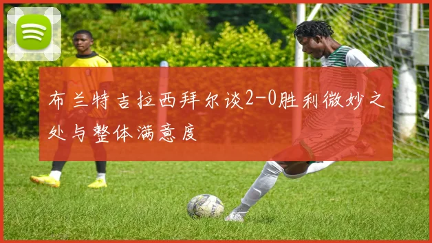 布兰特吉拉西拜尔谈2-0胜利微妙之处与整体满意度