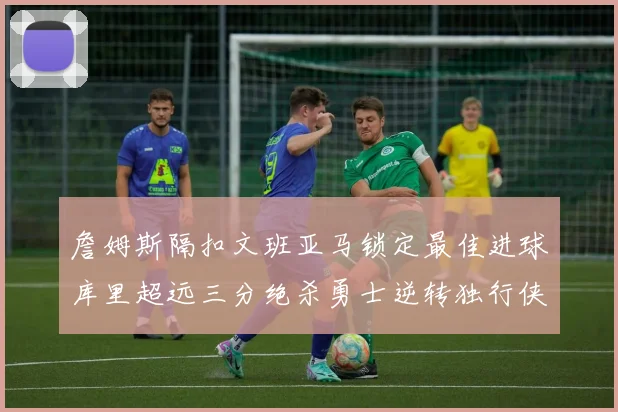 詹姆斯隔扣文班亚马锁定最佳进球库里超远三分绝杀勇士逆转独行侠