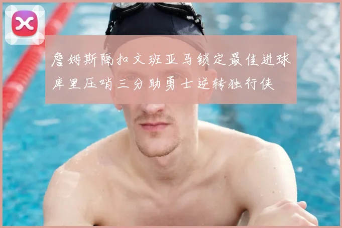 詹姆斯隔扣文班亚马锁定最佳进球库里压哨三分助勇士逆转独行侠