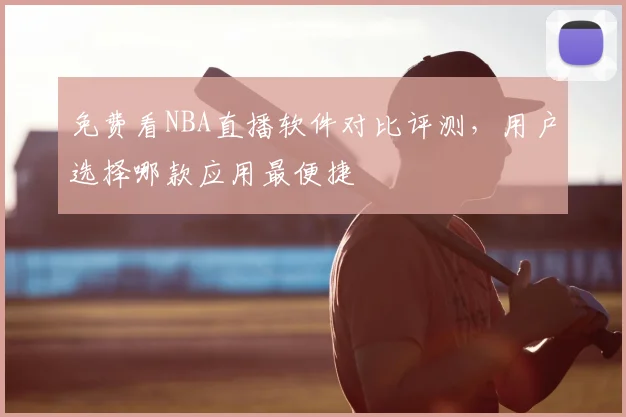 免费看NBA直播软件对比评测,用户选择哪款应用最便捷