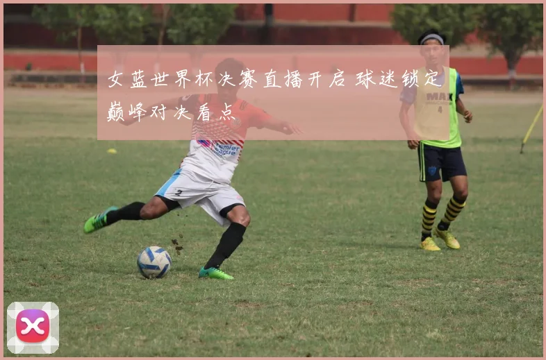 女蓝世界杯决赛直播开启 球迷锁定巅峰对决看点