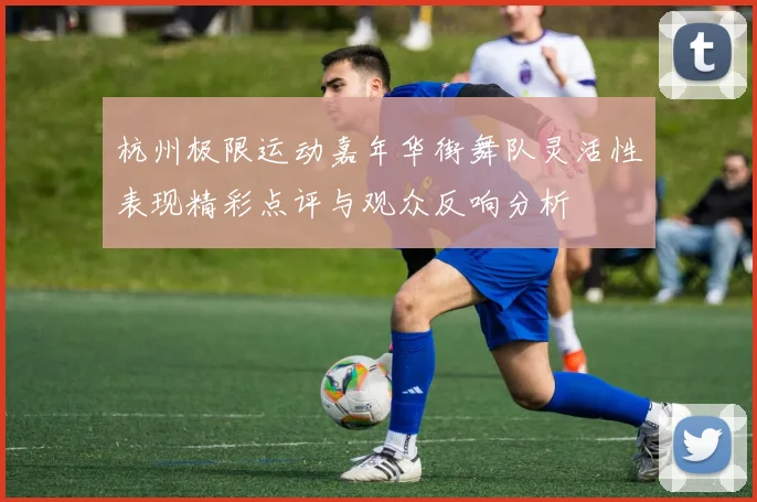 杭州极限运动嘉年华街舞队灵活性表现精彩点评与观众反响分析