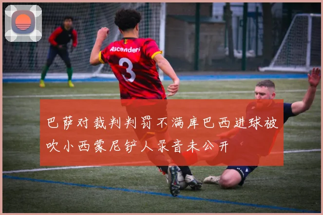 巴萨对裁判判罚不满库巴西进球被吹小西蒙尼铲人录音未公开