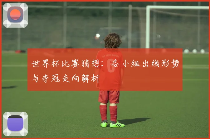 世界杯比赛猜想:各小组出线形势与夺冠走向解析
