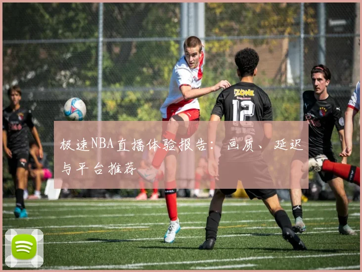 极速NBA直播体验报告:画质、延迟与平台推荐
