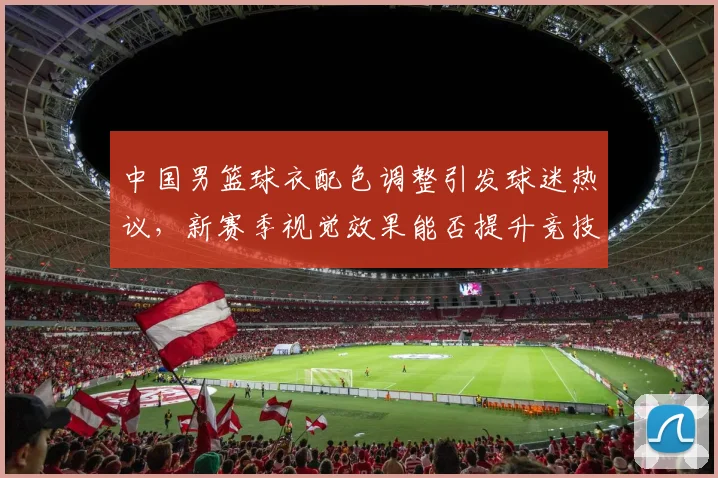 中国男篮球衣配色调整引发球迷热议,新赛季视觉效果能否提升竞技表现