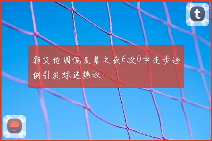 郭艾伦调侃麦基之夜6投0中走步违例引发球迷热议