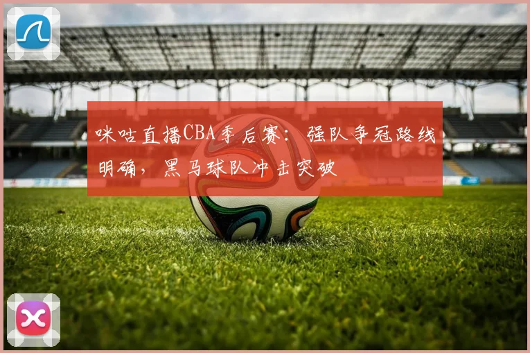 咪咕直播CBA季后赛:强队争冠路线明确,黑马球队冲击突破