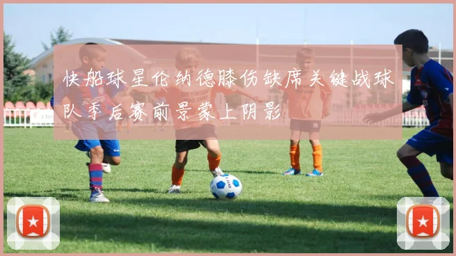 快船球星伦纳德膝伤缺席关键战球队季后赛前景蒙上阴影
