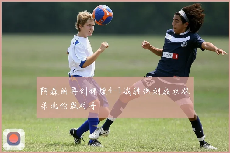 阿森纳再创辉煌4-1战胜热刺成功双杀北伦敦对手