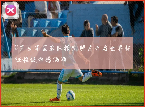 C罗分享国家队报到照片开启世界杯征程使命感满满