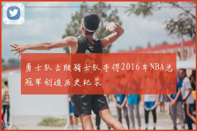 勇士队击败骑士队夺得2016年NBA总冠军创造历史纪录