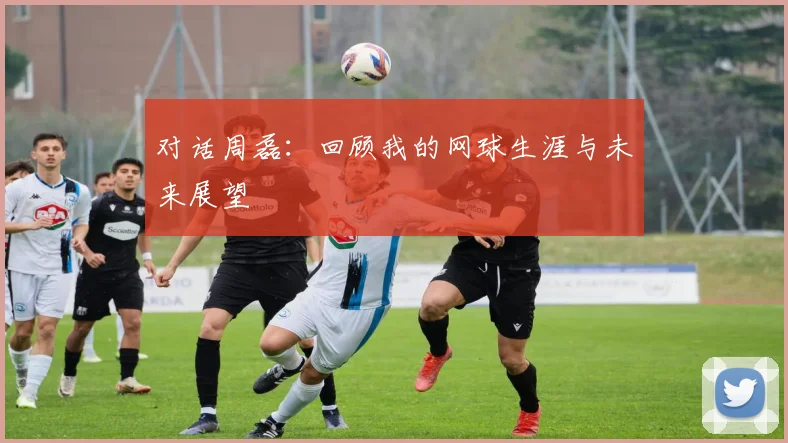 对话周磊:回顾我的网球生涯与未来展望