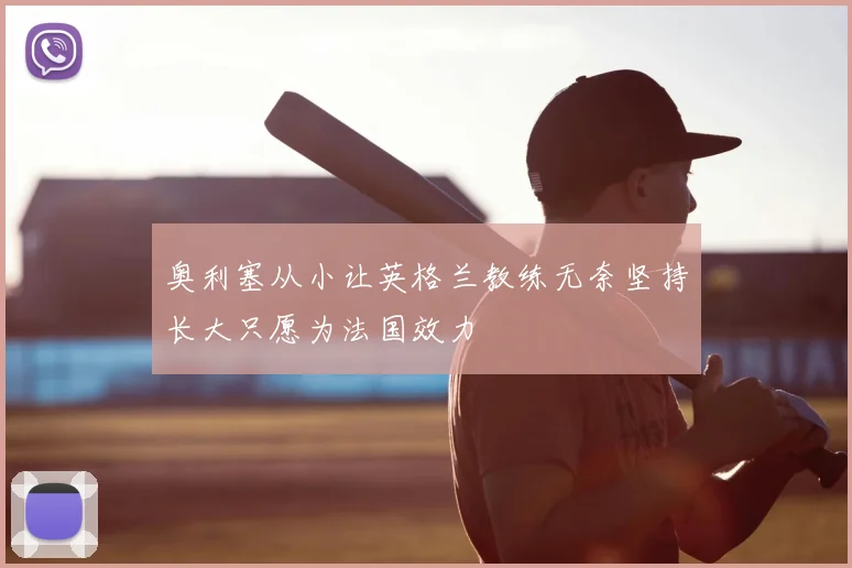 奥利塞从小让英格兰教练无奈坚持长大只愿为法国效力