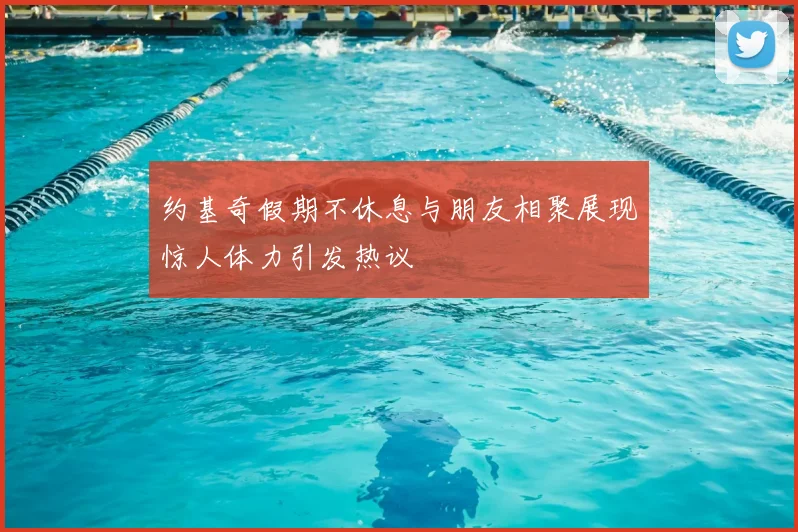 约基奇假期不休息与朋友相聚展现惊人体力引发热议