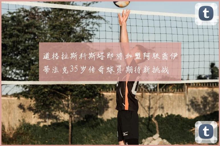 道格拉斯科斯塔即将加盟阿联酋伊蒂法克35岁传奇球员期待新挑战
