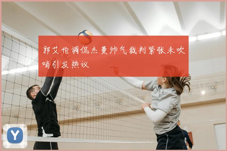 郭艾伦调侃杰曼帅气裁判紧张未吹哨引发热议