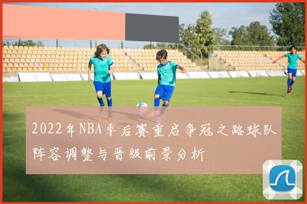 2022年NBA季后赛重启争冠之路球队阵容调整与晋级前景分析