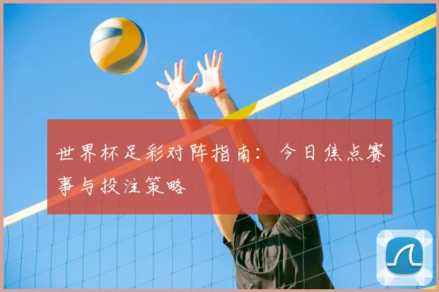 世界杯足彩对阵指南:今日焦点赛事与投注策略