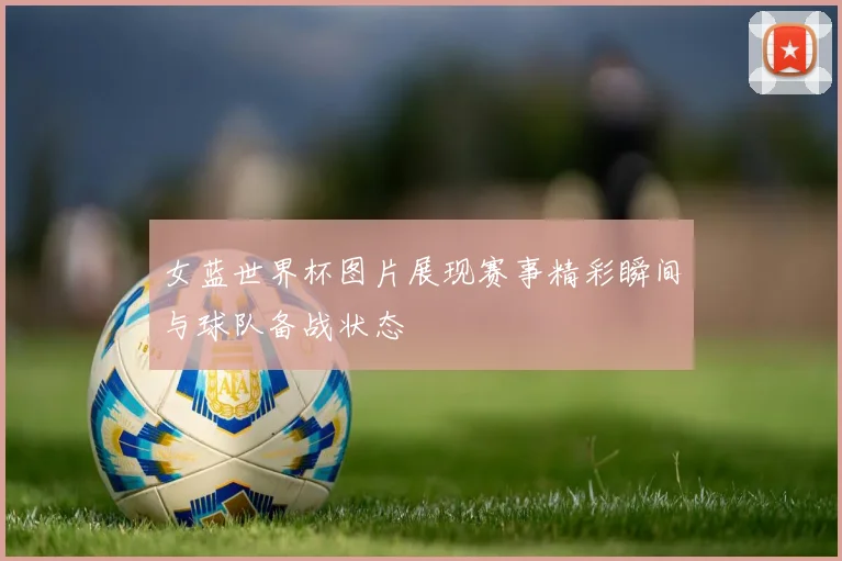 女蓝世界杯图片展现赛事精彩瞬间与球队备战状态