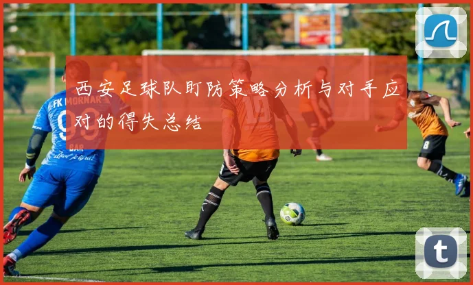 西安足球队盯防策略分析与对手应对的得失总结