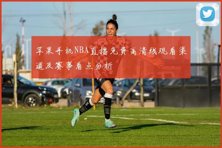 苹果手机NBA直播免费高清线观看渠道及赛事看点分析
