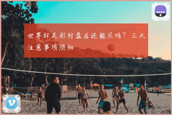 世界杯足彩封盘后还能买吗？三大注意事项须知