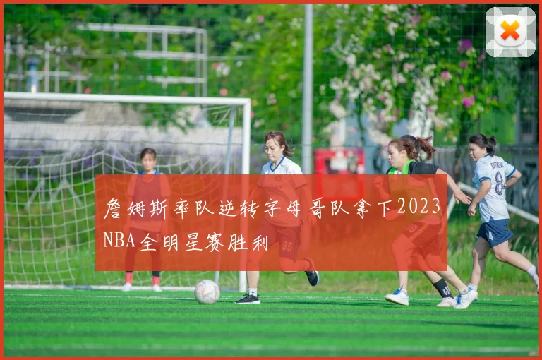 詹姆斯率队逆转字母哥队拿下2023NBA全明星赛胜利
