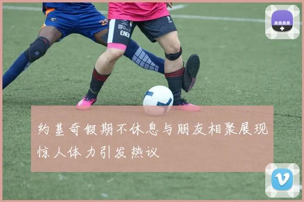 约基奇假期不休息与朋友相聚展现惊人体力引发热议