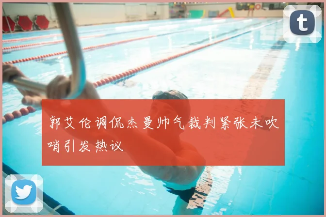 郭艾伦调侃杰曼帅气裁判紧张未吹哨引发热议