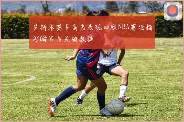 罗斯本赛季高光表现回顾NBA赛场精彩瞬间与关键数据