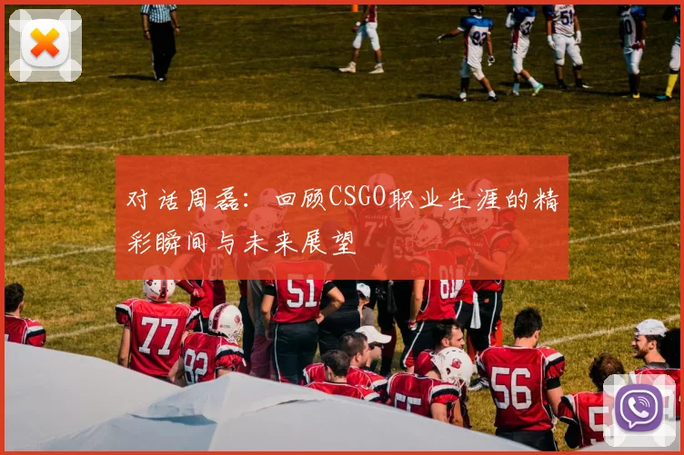 对话周磊:回顾CSGO职业生涯的精彩瞬间与未来展望