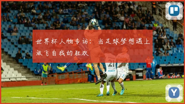 世界杯人物专访:当足球梦想遇上放飞自我的狂欢