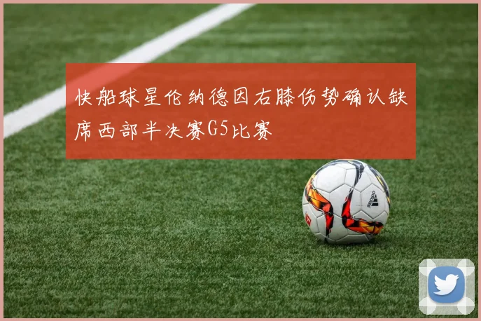 快船球星伦纳德因右膝伤势确认缺席西部半决赛G5比赛