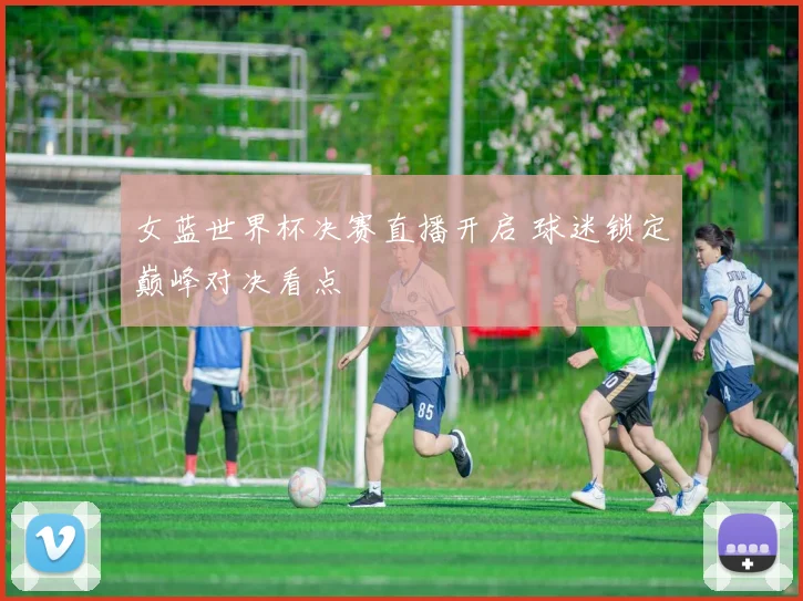 女蓝世界杯决赛直播开启 球迷锁定巅峰对决看点
