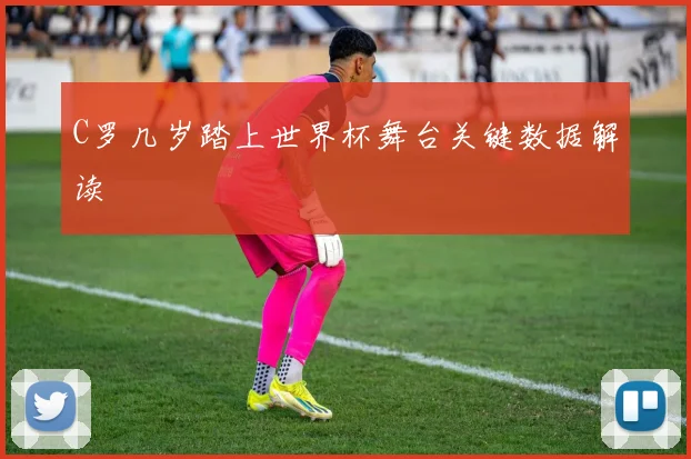 C罗几岁踏上世界杯舞台关键数据解读
