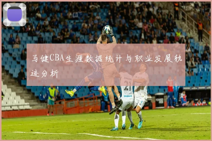 马健CBA生涯数据统计与职业发展轨迹分析