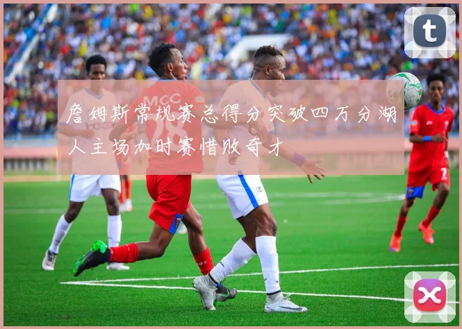 詹姆斯常规赛总得分突破四万分湖人主场加时赛惜败奇才